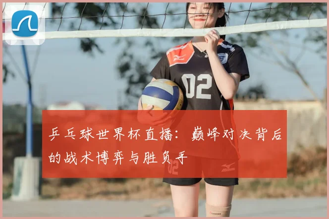 乒乓球世界杯直播：巅峰对决背后的战术博弈与胜负手