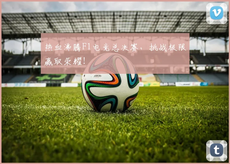热血沸腾F1电竞总决赛，挑战极限赢取荣耀！