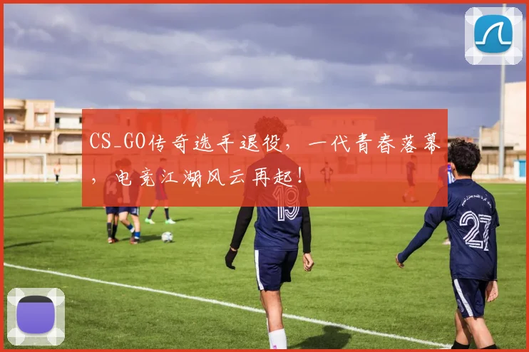 CS_GO传奇选手退役，一代青春落幕，电竞江湖风云再起！
