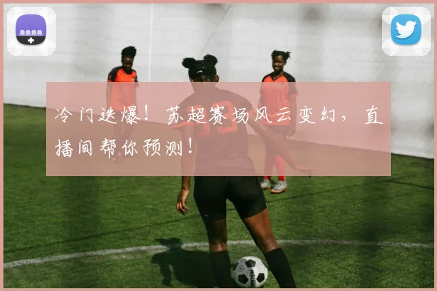 冷门迭爆！苏超赛场风云变幻，直播间帮你预测！