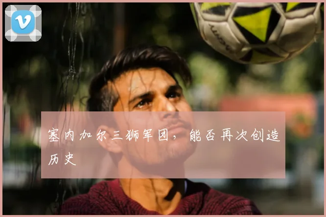 塞内加尔三狮军团,能否再次创造历史