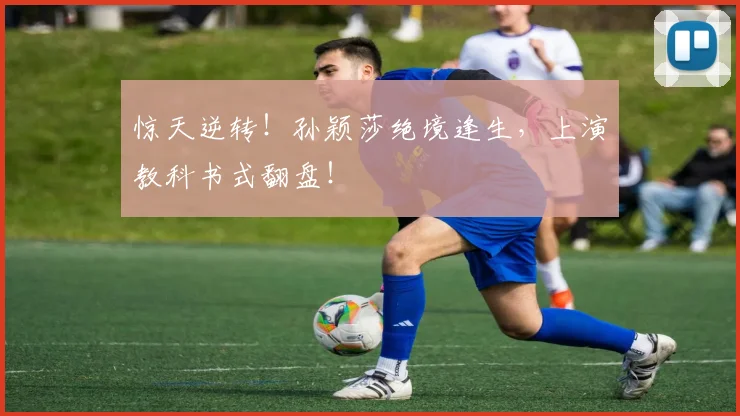 惊天逆转！孙颖莎绝境逢生，上演教科书式翻盘！