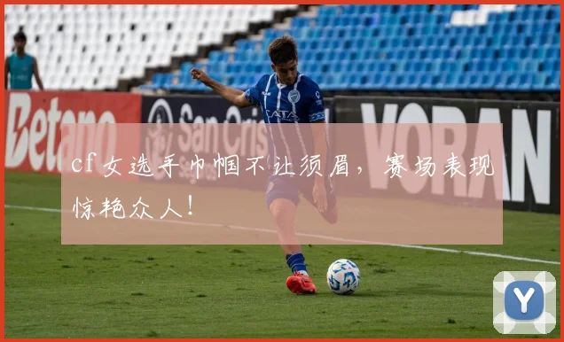 cf女选手巾帼不让须眉，赛场表现惊艳众人！
