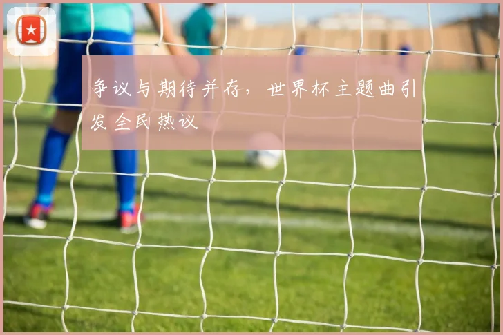 争议与期待并存，世界杯主题曲引发全民热议