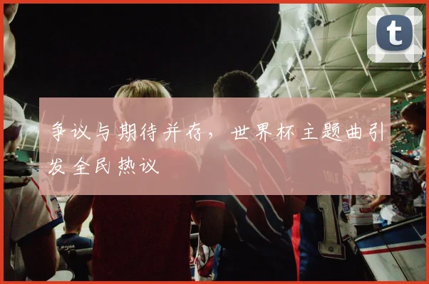 争议与期待并存,世界杯主题曲引发全民热议