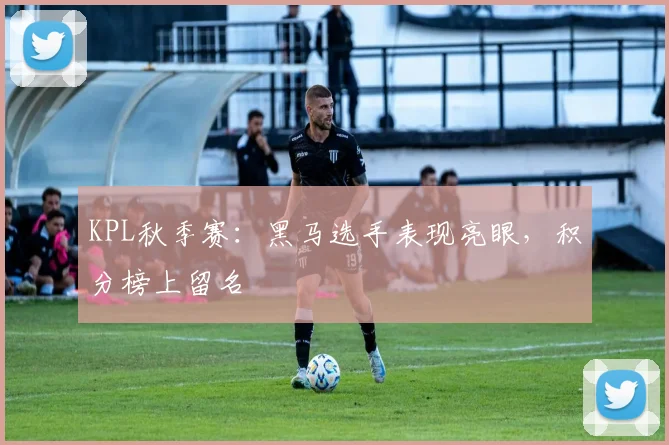 KPL秋季赛：黑马选手表现亮眼，积分榜上留名