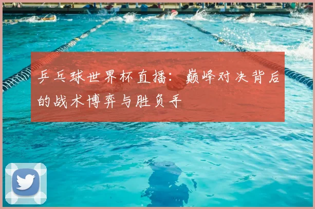 乒乓球世界杯直播:巅峰对决背后的战术博弈与胜负手