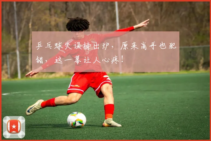 乒乓球失误榜出炉,原来高手也犯错,这一幕让人心疼!
