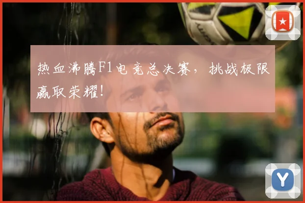 热血沸腾F1电竞总决赛,挑战极限赢取荣耀!