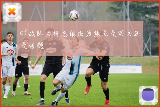 cf战队为何总能成为焦点是实力还是话题