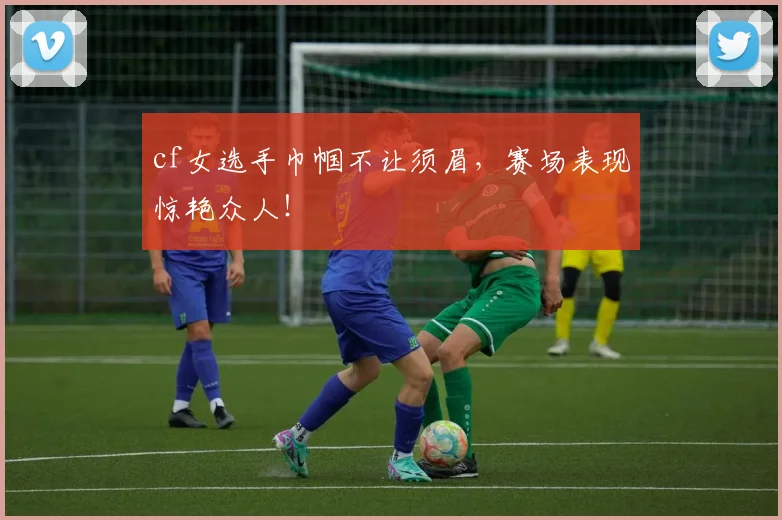 cf女选手巾帼不让须眉，赛场表现惊艳众人！